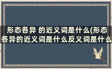 形态各异 的近义词是什么(形态各异的近义词是什么反义词是什么)